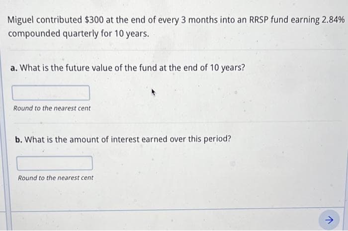 Miguel contributed $300 at the end of every 3 months into an RRSP fund earning 2.84%
compounded quarterly for 10 years.
a. What is the future value of the fund at the end of 10 years?
Round to the nearest cent
b. What is the amount of interest earned over this period?
Round to the nearest cent
↑