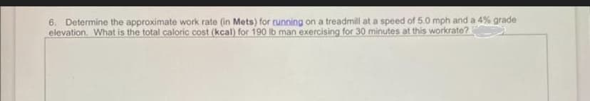 6. Determine the approximate work rate (in Mets) for running on a treadmill at a speed of 5.0 mph and a 4% grade
elevation. What is the total caloric cost (kcal) for 190 lb man exercising for 30 minutes at this workrate?