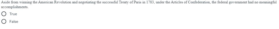 Aside from winning the American Revolution and negotiating the successful Treaty of Paris in 1783, under the Articles of Confederation, the federal government had no meaningful
accomplishments.
O True
O False
