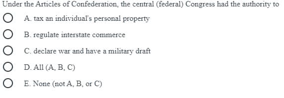 Under the Articles of Confederation, the central (federal) Congress had the authority to
O A. tax an individual's personal property
B. regulate interstate commerce
C. declare war and have a military draft
O D. All (A, B, C)
O E. None (not A, B, or C)
