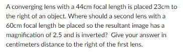 A converging lens with a 44cm focal length is placed 23cm to
the right of an object. Where should a second lens with a
60cm focal length be placed so the resultant image has a
magnification of 2.5 and is inverted? Give your answer in
centimeters distance to the right of the first lens.
