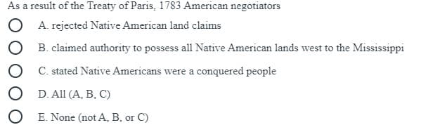 As a result of the Treaty of Paris, 1783 American negotiators
O A. rejected Native American land claims
O B. claimed authority to possess all Native American lands west to the Mississippi
O C. stated Native Americans were a conquered people
O D. All (A, B, C)
O E. None (not A, B, or C)
