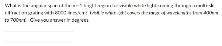 What is the angular span of the m=1 bright region for visible white light coming through a multi-slit
diffraction grating with 8000 lines/cm? (visible white light covers the range of wavelengths from 400nm
to 700nm). Give you answer in degrees.
