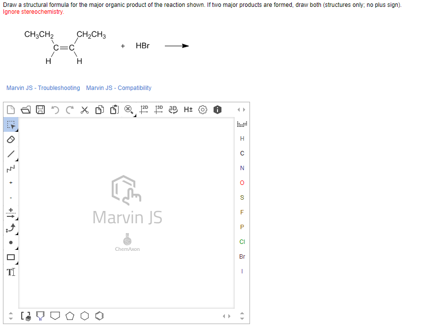 Draw a structural formula for the major organic product of the reaction shown. If two major products are formed, draw both (structures only; no plus sign).
Ignore stereochemistry.
CH;CH2
CH2CH3
C=C
HBr
H
H
Marvin JS - Troubleshooting Marvin JS - Compatibility
N
S
Marvin JS
P
CI
ChemAxon
Br
TI
+
