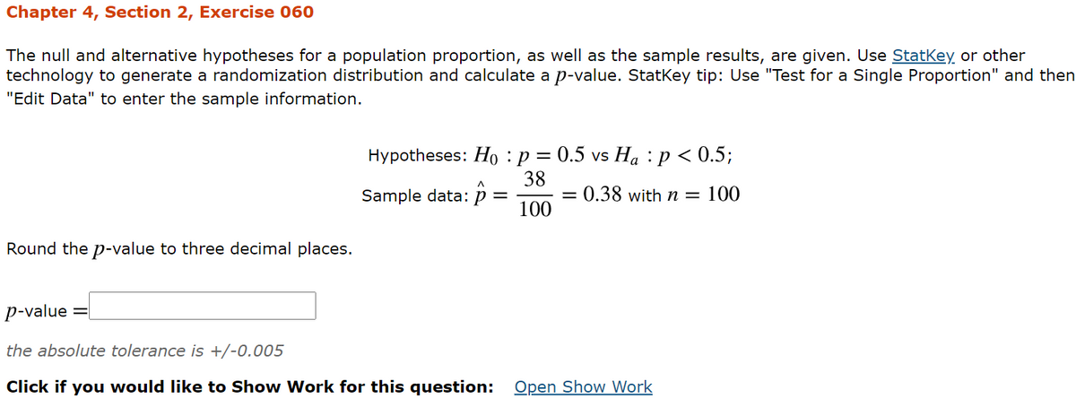 Chapter 4, Section 2, Exercise 060
The null and alternative hypotheses for a population proportion, as well as the sample results, are given. Use Statkey or other
technology to generate a randomization distribution and calculate a p-value. Statkey tip: Use "Test for a Single Proportion" and then
"Edit Data" to enter the sample information.
Hypotheses: Ho :p = 0.5 vs Ha :p < 0.5;
38
:0.38 with n = 100
Sample data: p
100
Round the p-value to three decimal places.
p-value
the absolute tolerance is +/-0.005
Click if you would like to Show Work for this question:
Open Show Work
