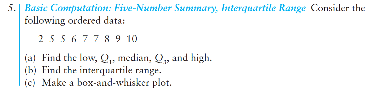 5. | Basic Computation: Five-Number Summary, Interquartile Range Consider the
following ordered data:
2 5 5 6 77 8 9 10
(a) Find the low, Q,, median, Q,, and high.
(b) Find the interquartile range.
(c) Make a box-and-whisker plot.
