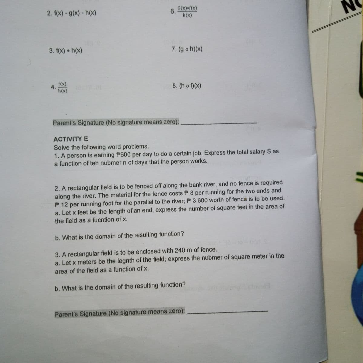 2. f(x) - g(x)- h(x)
G(x) f(x)
6.
h(x)
3. f(x) h(x)
7. (g o h)(x)
f(x)
4.
01
8. (h o f)(x)
h(x)
Parent's Signature (No signature means zero):
ACTIVITY E
Solve the following word problems.
1. A person is earning P600 per day to do a certain job. Express the total salary S as
a function of teh nubmer n of days that the person works.
2. A rectangular field is to be fenced off along the bank river, and no fence is required
along the river. The material for the fence costs P 8 per running for the two ends and
P 12 per running foot for the parallel to the river; P 3 600 worth of fence is to be used.
a. Let x feet be the length of an end; express the number of square feet in the area of
the field as a fucntion of x.
b. What is the domain of the resulting function?
3. A rectangular field is to be enclosed with 240 m of fence.
a. Let x meters be the legnth of the field; express the nubmer of square meter in the
area of the field as a function of x.
b. What is the domain of the resulting function?
Parent's Signature (No signature means zero):
