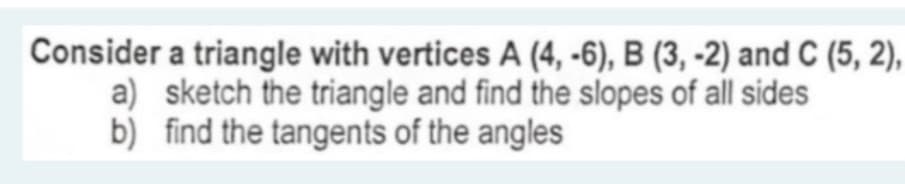 Consider a triangle with vertices A (4, -6), B (3, -2) and C (5, 2),
a) sketch the triangle and find the slopes of all sides
b) find the tangents of the angles
