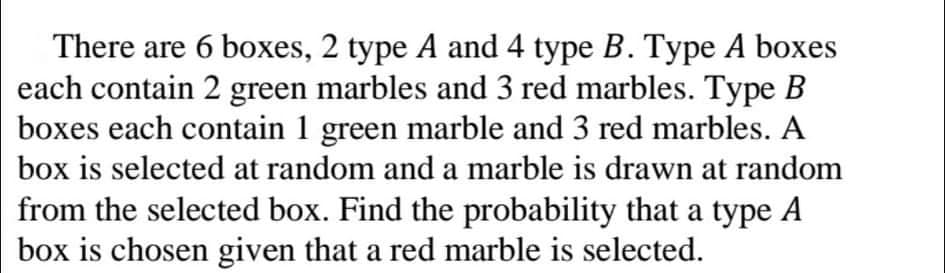 There are 6 boxes, 2 type A and 4 type B. Type A boxes
each contain 2 green marbles and 3 red marbles. Type B
boxes each contain 1 green marble and 3 red marbles. A
box is selected at random and a marble is drawn at random
from the selected box. Find the probability that a type A
box is chosen given that a red marble is selected.
