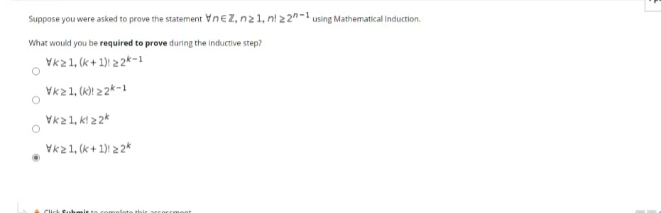 Suppose you were asked to prove the statement VneZ, n21, n! 2 2"-1 using Mathematical Induction.
What would you be required to prove during the inductive step?
Vk21, (k + 1)! 2 2*-1
Vk21, (k)! 2 2*-1
Vk21, k! 22k
Vk21, (k+ 1) 2 2*
Click Subumit to
amplote thie
oCCm ont
