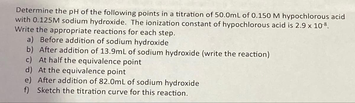 Determine the pH of the following points in a titration of 50.0mL of 0.150 M hypochlorous acid
with 0.125M sodium hydroxide. The ionization constant of hypochlorous acid is 2.9 x 10-8.
Write the appropriate reactions for each step.
a) Before addition of sodium hydroxide
b) After addition of 13.9mL of sodium hydroxide (write the reaction)
c) At half the equivalence point
d) At the equivalence point
e) After addition of 82.0mL of sodium hydroxide
f) Sketch the titration curve for this reaction.