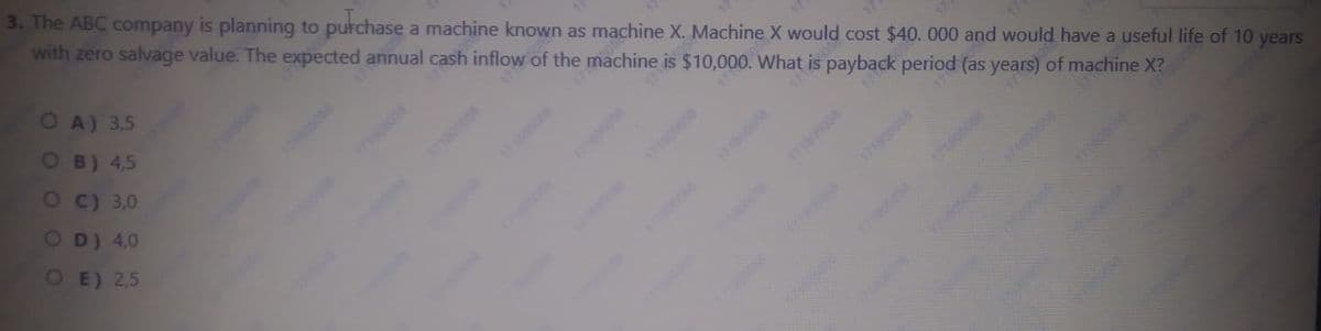 3. The ABC company is planning to purchase a machine known as machine X. Machine X would cost $40. 000 and would have a useful life of 10 years
with zero salvage value. The expected annual cash inflow of the machine is $10,000. What is payback period (as years) of machine X?
OA) 3,5
OB) 4,5
Oc) 3,0
710
178
OD) 4,0
OE) 2,5
374895058
1718008
180506
wwww.
171008
