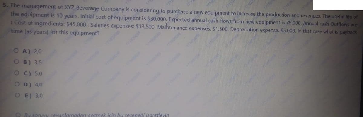 5. The management of XYZ Beverage Company is considering to purchase a new equipment to increase the production and revenues. The useful life of
the equipment is 10 years. Initial cost of equipment is $30.000. Expected annual cash flows from new equipment is 75.000. Annual cash Outflows are
: Cost of ingredients: $45,000; Salaries expenses: $13,5003; Maihtenance expenses: $1,500. Depreciation expense: $5,000. In that case what is payback
time (as years) for this equipment?
1718
1712
OA) 2,0
O B) 3,5
71605
17180
OC) 5,0
171006
1705058
OD) 4,0
1718000
O E) 3,0
O Bu soruvu cevaplanmadan gecmek için bu seceneği isaretleyin
1718
