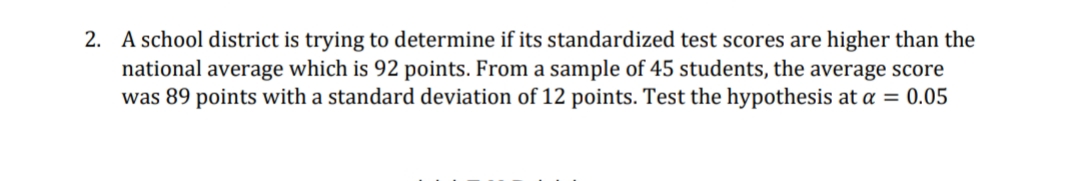 2. A school district is trying to determine if its standardized test scores are higher than the
national average which is 92 points. From a sample of 45 students, the average score
was 89 points with a standard deviation of 12 points. Test the hypothesis at a = 0.05
