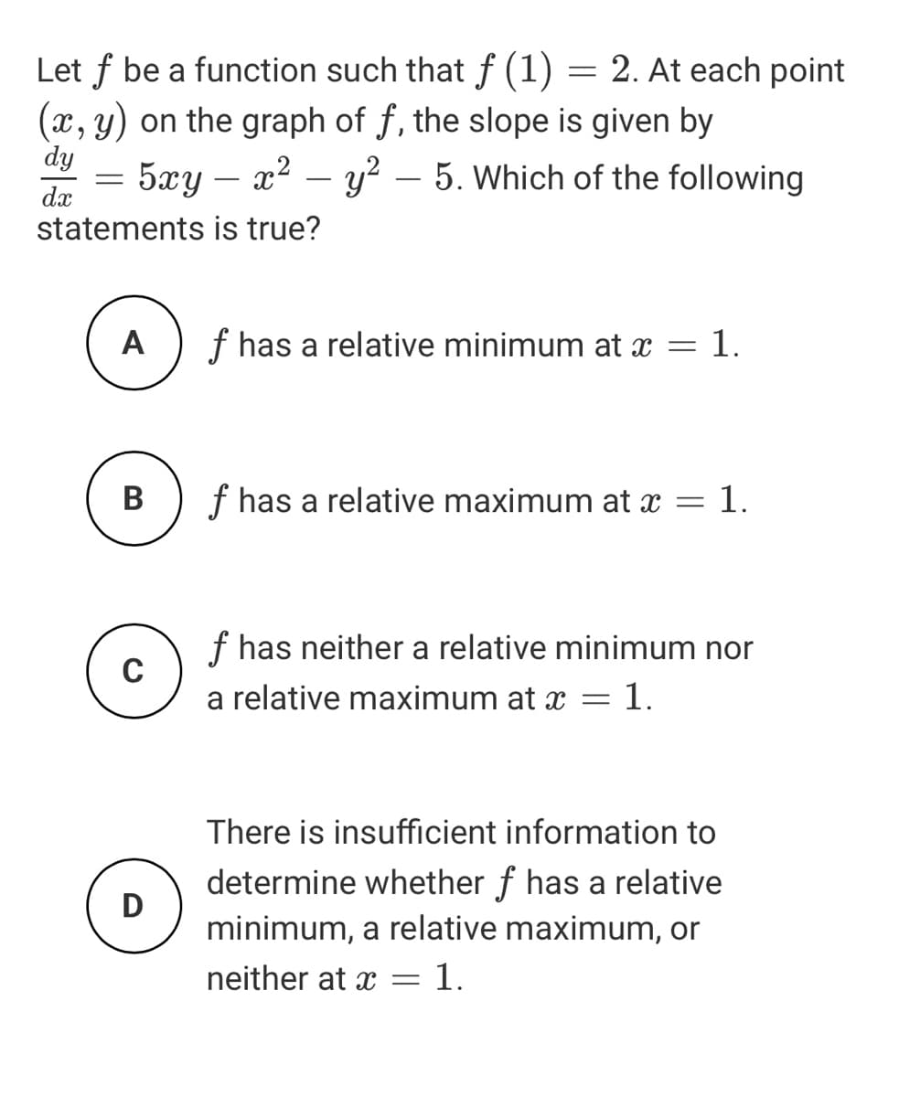 Let f be a function such that ƒ (1) = 2. At each point
(x, y) on the graph of f, the slope is given by
dy
= 5xy – x2 – y?
5. Which of the following
-
-
dx
statements is true?
A
f has a relative minimum at x = 1.
В
f has a relative maximum at x = 1.
f has neither a relative minimum nor
C
a relative maximum at x = 1.
There is insufficient information to
determine whether f has a relative
D
minimum, a relative maximum, or
neither at x =1.
