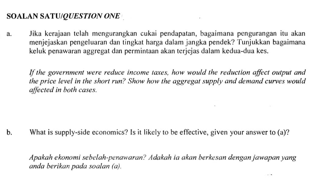 SOALAN SATU/QUESTION ONE
Jika kerajaan telah mengurangkan cukai pendapatan, bagaimana pengurangan itu akan
menjejaskan pengeluaran dan tingkat harga dalam jangka pendek? Tunjukkan bagaimana
keluk penawaran aggregat dan permintaan akan terjejas dalam kedua-dua kes.
а.
If the government were reduce income taxes, how would the reduction affect output and
the price level in the short run? Show how the aggregat supply and demand curves would
affected in both cases.
b.
What is supply-side economics? Is it likely to be effective, given your answer to (a)?
Apakah ekonomi sebelah-penawaran? Adakah ia akan berkesan dengan jawapan yang
anda berikan pada soalan (a).
