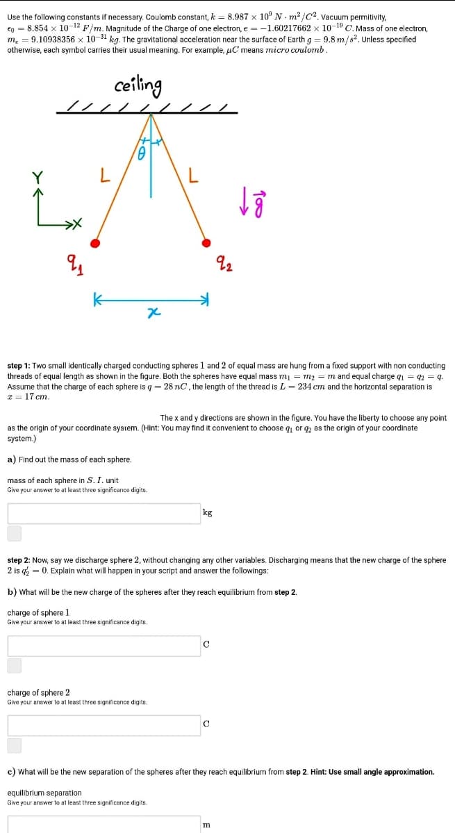 Use the following constants if necessary. Coulomb constant, k = 8.987 x 10° N - m² /C?. vacuum permitivity,
€0 = 8.854 x 10-12 F/m. Magnitude of the Charge of one electron, e = -1.60217662 x 10-19 C. Mass of one electron,
m. = 9.10938356 x 10-31 kg. The gravitational acceleration near the surface of Earth g = 9.8 m/s. Unless specified
otherwise, each symbol carries their usual meaning. For example, uC means micro coulomb.
ceiling
// / /
step 1: Two small identically charged conducting spheres 1 and 2 of equal mass are hung from a fixed support with non conducting
threads of equal length as shown in the figure. Both the spheres have equal mass m1 = m2 = m and equal charge q1 = 2 = q.
Assume that the charge of each sphere is g = 28 nC, the length of the thread is L = 234 cm and the horizontal separation is
* = 17 cm.
The x and y directions are shown in the figure. You have the liberty to choose any point
as the origin of your coordinate system. (Hint: You may find it convenient to choose q or gz as the origin of your coordinate
system.)
a) Find out the mass of each sphere.
mass of each sphere in S. I. unit
Give your answer to at least three significance digits.
kg
step 2: Now, say we discharge sphere 2, without changing any other variables. Discharging means that the new charge of the sphere
2 is q = 0. Explain what will happen in your script and answer the followings:
b) What will be the new charge of the spheres after they reach equilibrium from step 2.
charge of sphere 1
Give your answer to at least three significance digits.
charge of sphere 2
Give your answer to at least three significance digits.
c) What will be the new separation of the spheres after they reach equilibrium from step 2. Hint: Use small angle approximation.
equilibrium separation
Give your answer to at least three significance digits.
m
