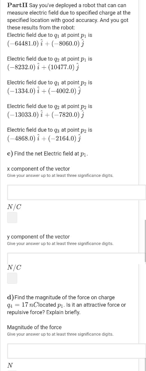 PartII Say you've deployed a robot that can can
measure electric field due to specified charge at the
specified location with good accuracy. And you got
these results from the robot:
Electric field due to q1 at point pi is
(-64481.0) î + (-8060.0) ĵ
Electric field due to q2 at point pi is
(-8232.0) î + (10477.0) }
Electric field due to q1 at point p2 is
(-1334.0) î + (-4002.0) }
Electric field due to q2 at point p2 is
(-13033.0) i + (–7820.0)
Electric field due to q3 at point p2 is
(-4868.0) î + (-2164.0) }
c) Find the net Electric field at p1.
x component of the vector
Give your answer up to at least three significance digits.
N/C
y component of the vector
Give your answer up to at least three significance digits.
N/C
d) Find the magnitude of the force on charge
q4 = 17 nClocated p1. Is it an attractive force or
repulsive force? Explain briefly.
Magnitude of the force
Give your answer up to at least three significance digits.
N
