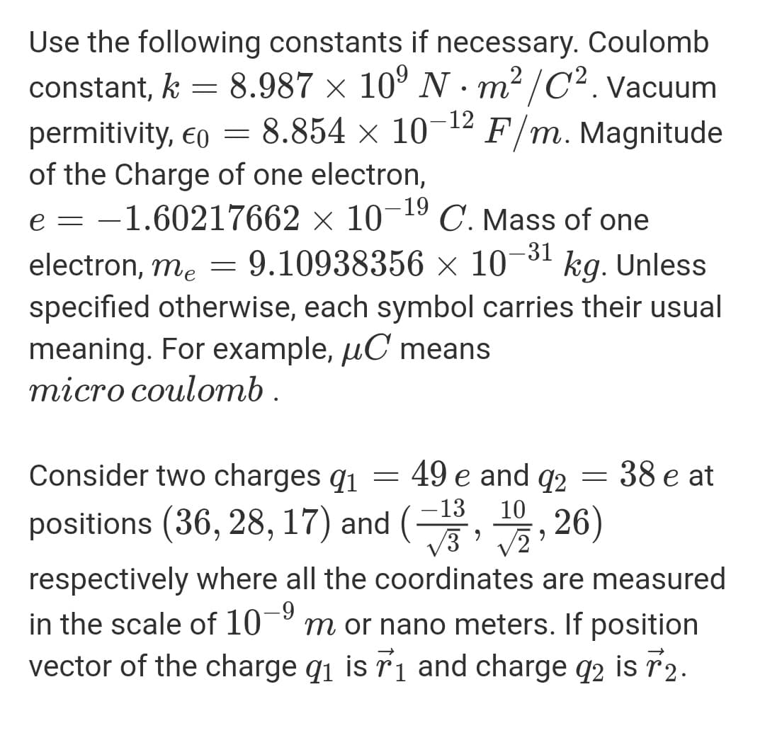 Use the following constants if necessary. Coulomb
constant, k = 8.987 × 10º N - m² /C². Vacuum
-12
permitivity, eo = 8.854 × 10
of the Charge of one electron,
F/m. Magnitude
-19
e = -1.60217662 × 10¬19 C. Mass of one
-31
electron, me = 9.10938356 × 10¬3' kg. Unless
specified otherwise, each symbol carries their usual
meaning. For example, µC means
тіcro coulomb.
Consider two charges q1
49 e and q2
38 e at
13
positions (36, 28, 17) and (
10
;, 26)
respectively where all the coordinates are measured
in the scale of 10
vector of the charge q1 is ri and charge q2 is r2.
6-
m or nano meters. If position
