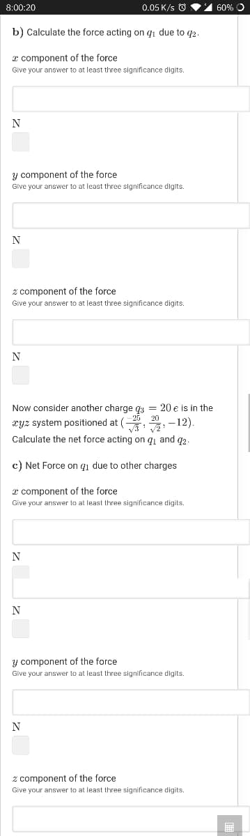 8:00:20
0.05 K/s O
1 60% O
b) Calculate the force acting on qi due to q2.
z component of the force
Give your answer to at least three significance digits.
N
y component of the force
Give your answer to at least three significance digits.
N
2 component of the force
Give your answer to at least three significance digits.
N
Now consider another charge ga = 20 e is in the
xyz system positioned at (
20
-12)
Calculate the net force acting on qi and g2
c) Net Force on qı due to other charges
x component of the force
Give your answer to at least three significance digits.
N
y component of the force
Give your answer to at least three significance digits.
N
z component of the force
Give your answer to at least three significance digits.
