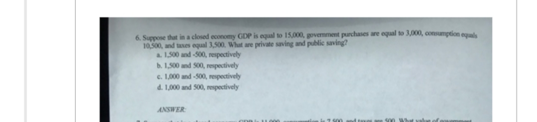 6. Suppose that in a closed economy GDP is equal to 15,000, government purchases are equal to 3,000, consumption equals
10,500, and taxes equal 3,500. What are private saving and public saving?
a. 1,500 and -500, respectively
b. 1,500 and 500, respectively
c. 1,000 and -500, respectively
d. 1,000 and 500, respectively
ANSWER:
CDDL 11000
to 2.500 and taxes
500 What value of s