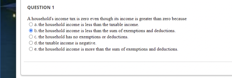 QUESTION 1
A household's income tax is zero even though its income is greater than zero because
O a. the household income is less than the taxable income.
b. the household income is less than the sum of exemptions and deductions.
c. the household has no exemptions or deductions.
O d. the taxable income is negative.
e. the household income is more than the sum of exemptions and deductions.