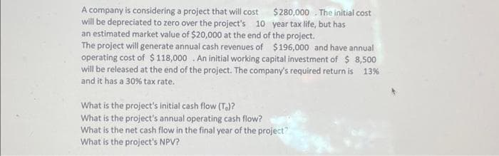 A company is considering a project that will cost $280,000. The initial cost
will be depreciated to zero over the project's 10 year tax life, but has
an estimated market value of $20,000 at the end of the project.
The project will generate annual cash revenues of $196,000 and have annual
operating cost of $118,000. An initial working capital investment of $ 8,500
will be released at the end of the project. The company's required return is 13%
and it has a 30% tax rate.
What is the project's initial cash flow (T)?
What is the project's annual operating cash flow?
What is the net cash flow in the final year of the project?
What is the project's NPV?