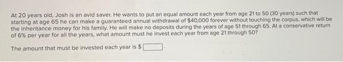 At 20 years old, Josh is an avid saver. He wants to put an equal amount each year from age 21 to 50 (30 years) such that
starting at age 65 he can make a guaranteed annual withdrawal of $40,000 forever without touching the corpus, which will be
the inheritance money for his family. He will make no deposits during the years of age 51 through 65. At a conservative return
of 6% per year for all the years, what amount must he invest each year from age 21 through 50?
The amount that must be invested each year is $