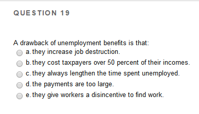 QUESTION 19
A drawback of unemployment benefits is that:
a. they increase job destruction.
b. they cost taxpayers over 50 percent of their incomes.
c. they always lengthen the time spent unemployed.
d. the payments are too large.
e. they give workers a disincentive to find work.