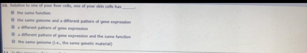 10. Relative to one of your liver cells, one of your skin cells has,
the same function
the same genome and a different pattern of gene expression
a different pattern of gene expression
a different pattern of gene expression and the same function
the same genome (i.e., the same genetic material)