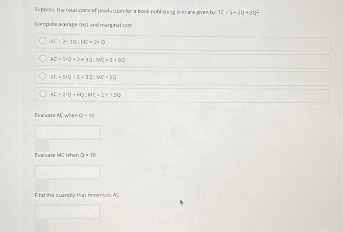 Suppose the total costs of production for a book publishing firm are given by: TC=5+20+3Q²
Compute average cost and marginal cost
AC=2+3Q: MC=2+ Q
AC 5/Q +2+3Q: MC=2+6Q
AC 5/Q+2+3Q: MC-6Q
AC 2/Q +6Q: MC=2+1.5Q
Evaluate AC when Q = 10
Evaluate MC when Q-10
Find the quantity that minimizes AC