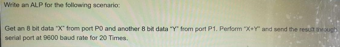 Write an ALP for the following scenario:
Get an 8 bit data "X" from port P0 and another 8 bit data "Y" from port P1. Perform "X+Y" and send the result through
serial port at 9600 baud rate for 20 Times.
