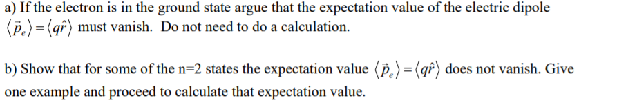 a) If the electron is in the ground state argue that the expectation value of the electric dipole
(P.) =(qf) must vanish. Do not need to do a calculation.
b) Show that for some of the n=2 states the expectation value (p,)=(qî) does not vanish. Give
one example and proceed to calculate that expectation value.
