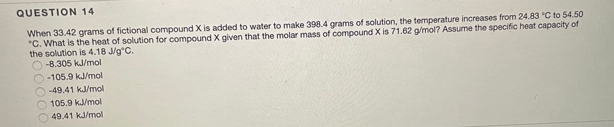 QUESTION 14
When 33.42 grams of fictional compound X is added to water to make 398.4 grams of solution, the temperature increases from 24.83 °C to 54.50
°C. What is the heat of solution for compound X given that the molar mass of compound X is 71.62 g/mol? Assume the specific heat capacity of
the solution is 4.18 J/g°C.
-8.305 kJ/mol
-105.9 kJ/mol
-49.41 kJ/mol
105.9 kJ/mol
49.41 kJ/mol
