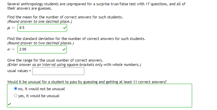 Several anthropology students are unprepared for a surprise true/false test with 17 questions, and all of
their answers are guesses.
Find the mean for the number of correct answers for such students.
(Round answer to one decimal place.)
µ = 8.5
Find the standard deviation for the number of correct answers for such students.
(Round answer to two decimal places.)
o = 2.06
Give the range for the usual number of correct answers.
(Enter answer as an interval using square-brackets only with whole numbers.)
usual values =
Would it be unusual for a student to pass by guessing and getting at least 11 correct answers?
no, it would not be unusual
yes, it would be unusual
