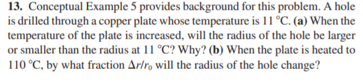 13. Conceptual Example 5 provides background for this problem. A hole
is drilled through a copper plate whose temperature is 11 °C. (a) When the
temperature of the plate is increased, will the radius of the hole be larger
or smaller than the radius at 11 °C? Why? (b) When the plate is heated to
110 °C, by what fraction Ar/r, will the radius of the hole change?
