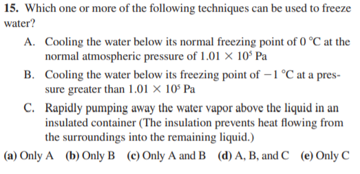 15. Which one or more of the following techniques can be used to freeze
water?
A. Cooling the water below its normal freezing point of 0 °C at the
normal atmospheric pressure of 1.01 × 10ʻ Pa
B. Cooling the water below its freezing point of – 1 °C at a pres-
sure greater than 1.01 × 10° Pa
C. Rapidly pumping away the water vapor above the liquid in an
insulated container (The insulation prevents heat flowing from
the surroundings into the remaining liquid.)
(a) Only A (b) Only B (c) Only A and B (d) A, B, and C (e) Only C
