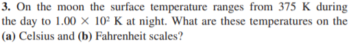 3. On the moon the surface temperature ranges from 375 K during
the day to 1.00 × 10² K at night. What are these temperatures on the
(a) Celsius and (b) Fahrenheit scales?
