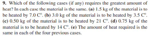 9. Which of the following cases (if any) requires the greatest amount of
heat? In cach casc the material is the same. (a) 1.5 kg of the material is to
be heated by 7.0 C°. (b) 3.0 kg of the material is to be heated by 3.5 C°.
(c) 0.50 kg of the material is to be heated by 21 C°. (d) 0.75 kg of the
material is to be heated by 14 C°. (e) The amount of heat required is the
same in each of the four previous cases.
