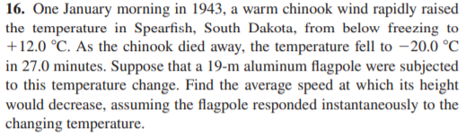 16. One January morning in 1943, a warm chinook wind rapidly raised
the temperature in Spearfish, South Dakota, from below freezing to
+12.0 °C. As the chinook died away, the temperature fell to –20.0 °C
in 27.0 minutes. Suppose that a 19-m aluminum flagpole were subjected
to this temperature change. Find the average speed at which its height
would decrease, assuming the flagpole responded instantaneously to the
changing temperature.
