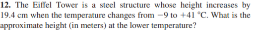 12. The Eiffel Tower is a steel structure whose height increases by
19.4 cm when the temperature changes from -9 to +41 °C. What is the
approximate height (in meters) at the lower temperature?
