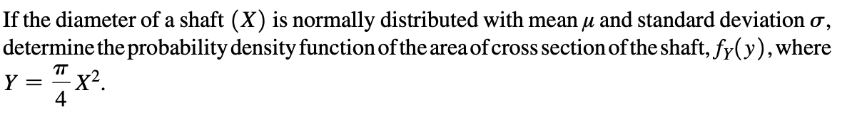 If the diameter of a shaft (X) is normally distributed with mean u and standard deviation o,
determine the probability density function of the area of cross section of the shaft, fy(y), where
= 7x².
Y
