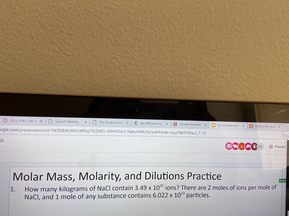 * CLCS: Links, LAs, & X
D Launch Meeting
A This Drugs and Ho
O Sex differences in x
A Ginnett-Demment x
O CLC Practice probl x
c What Is The Molar X
ogle.com/presentation/d/1WZKBİN2R6lc90Nq75EZWEc-00HrfOsL5-NabohR4U54/edit#slide%=Did.g78b9769ac2_7_15
A ( V +26
O Present
Molar Mass, Molarity, and Dilutions Practice
Andres
How many kilograms of NaCl contain 3.49 x 10 ions? There are 2 moles of ions per mole of
NaCl, and 1 mole of any substance contains 6.022 x 1023 particles.
1.
