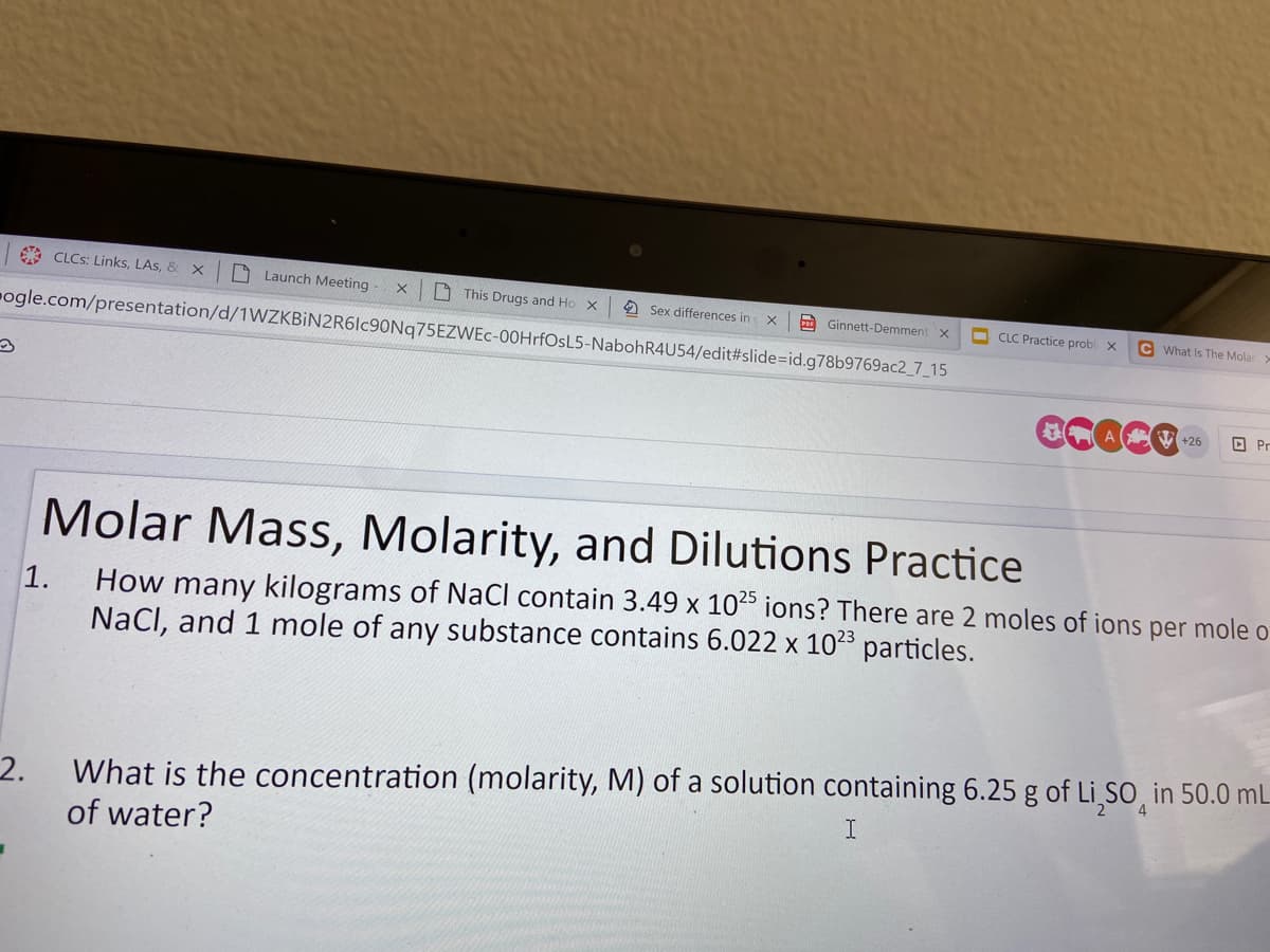 A CLCS: Links, LAs, & X
O Launch Meeting
O This Drugs and Ho X
2 Sex differences in
Ginnett-Demment x
O CLC Practice probl x
C What Is The Molar
ogle.com/presentation/d/1WZKBİN2R6lc90Nq75EZWEc-00HrfOsL5-NabohR4U54/edit#slide=id.g78b9769ac2_7_15
CCace-
A V +26
O Pr
Molar Mass, Molarity, and Dilutions Practice
How many kilograms of NaCl contain 3.49 x 10 ions? There are 2 moles of ions per mole o
NaCl, and 1 mole of any substance contains 6.022 x 1023 particles.
1.
2.
What is the concentration (molarity, M) of a solution containing 6.25 g of Li,sO, in 50.0 mL
of water?
