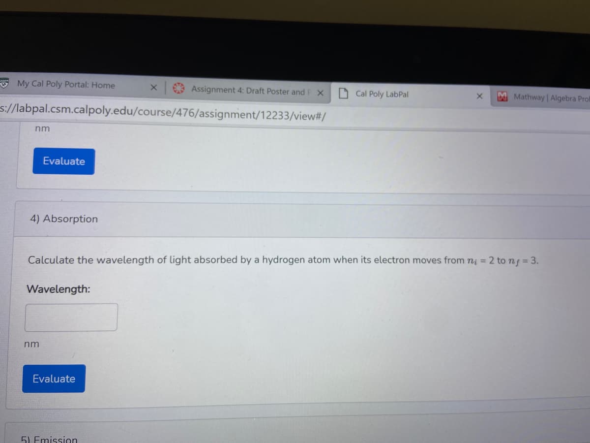 E My Cal Poly Portal: Home
Assignment 4: Draft Poster and P x
O Cal Poly LabPal
M Mathway Algebra Prok
s://labpal.csm.calpoly.edu/course/476/assignment/12233/view#/
nm
Evaluate
4) Absorption
Calculate the wavelength of light absorbed by a hydrogen atom when its electron moves from ni = 2 to nf = 3.
Wavelength:
nm
Evaluate
5) Emission
