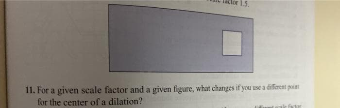 iactor 1.5.
11. For a given scale factor and a given figure, what changes if you use a different point
for the center of a dilation?
ale factor
