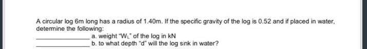 A circular log 6m long has a radius of 1.40m. If the specific gravity of the log is 0.52 and if placed in water,
determine the following:
a. weight "W" of the log in KN
b. to what depth "d" will the log sink in water?