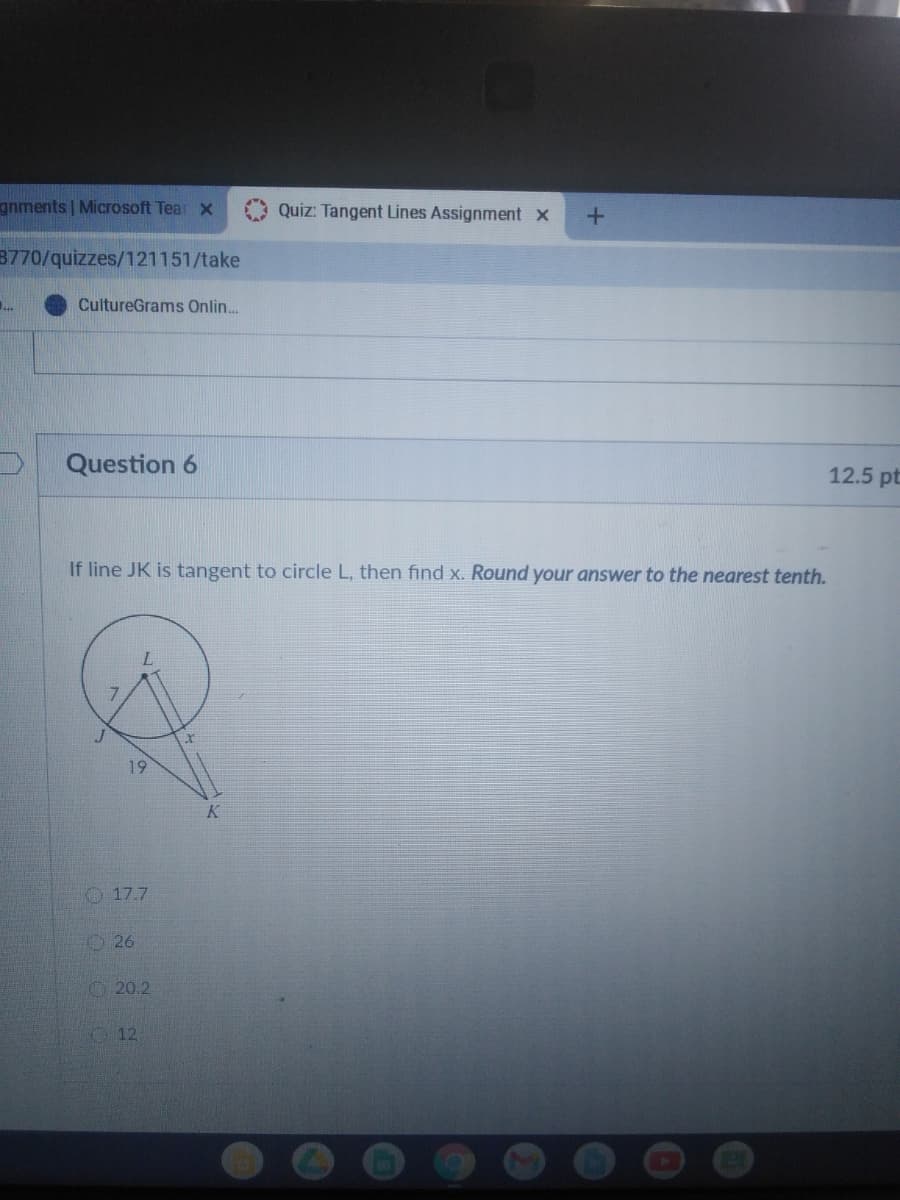 gnments Microsoft Tear x
Quiz: Tangent Lines Assignment x
3770/quizzes/121151/take
..
CultureGrams Onlin.
Question 6
12.5 pt
If line JK is tangent to circle L, then find x. Round your answer to the nearest tenth.
19
K.
O 17.7
O26
20.2
