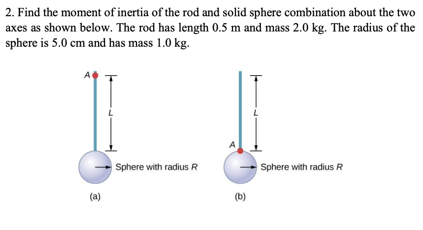 2. Find the moment of inertia of the rod and solid sphere combination about the two
axes as shown below. The rod has length 0.5 m and mass 2.0 kg. The radius of the
sphere is 5.0 cm and has mass 1.0 kg.
A
L
L
A
Sphere with radius R
Sphere with radius R
(a)
(b)
