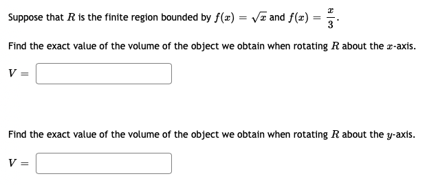 Suppose that R is the finite region bounded by f(æ) = Va and f(æ) :
3
Find the exact value of the volume of the object we obtain when rotating R about the a-axis.
V =
Find the exact value of the volume of the object we obtain when rotating R about the y-axis.
V =
